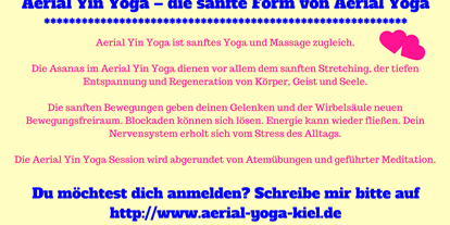 Yogakurs - Kurse für bestimmte Zielgruppen: Kurse nur für Frauen - Deutschland - 2 Mal im Jahr gibt es eine Aerial Yoga Ausbildung in 3 Modulen, die auch unabhängig von einander gebucht werden können. Das 3. Modul ist Aerial Yoga - therapeutisches Aushängen und Yin Yoga mit dem Tuch. Trage dich hier zum Newsletter ein und du bekommst alle Termine zu Kursen, Workshops, Ausbildungen und Angeboten:
http://aerial-yoga-kiel.de/   - Aerial Yoga Ausbildung mit Nicole Quast-Prell